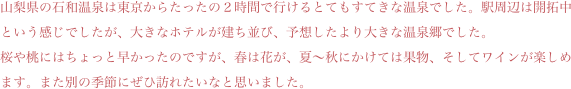 山梨県の石和温泉は東京からたったの２時間で行けるとてもすてきな温泉でした。駅周辺は開拓中という感じでしたが、大きなホテルが建ち並び、予想したより大きな温泉郷でした。
桜や桃にはちょっと早かったのですが、春は花が、夏〜秋にかけては果物、そしてワインが楽しめます。また別の季節にぜひ訪れたいなと思いました。